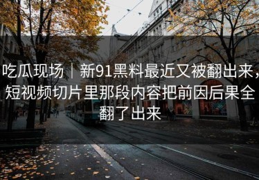 吃瓜现场｜新91黑料最近又被翻出来，短视频切片里那段内容把前因后果全翻了出来