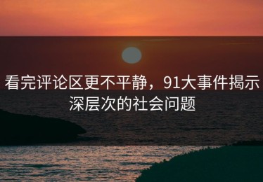 看完评论区更不平静，91大事件揭示深层次的社会问题