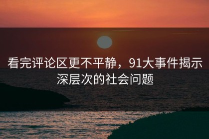 看完评论区更不平静，91大事件揭示深层次的社会问题
