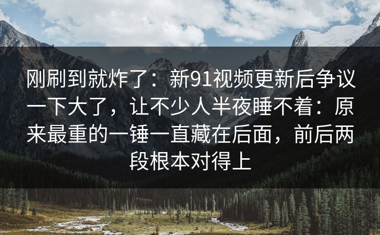 刚刷到就炸了：新91视频更新后争议一下大了，让不少人半夜睡不着：原来最重的一锤一直藏在后面，前后两段根本对得上
