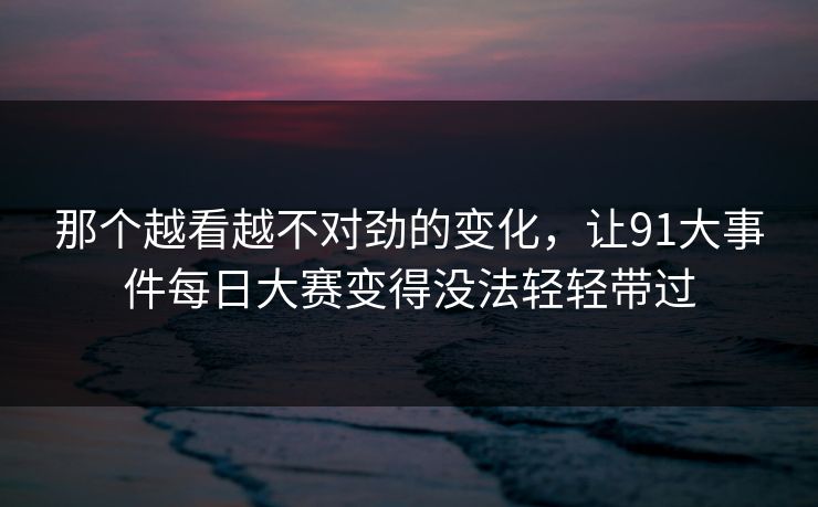 那个越看越不对劲的变化,让91大事件每日大赛变得没法轻轻带过 那个越看越不对劲的变化,让91大事件每日大赛变得没法轻轻带过