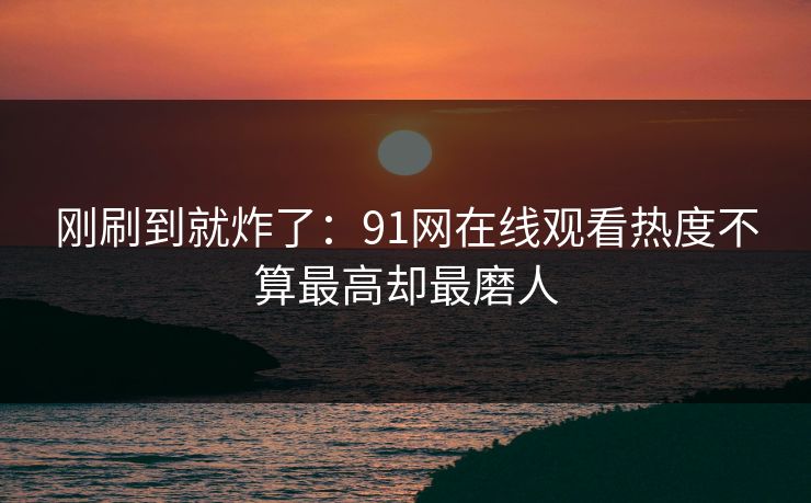 刚刷到就炸了：91网在线观看热度不算最高却最磨人