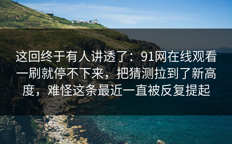这回终于有人讲透了：91网在线观看一刷就停不下来，把猜测拉到了新高度，难怪这条最近一直被反复提起