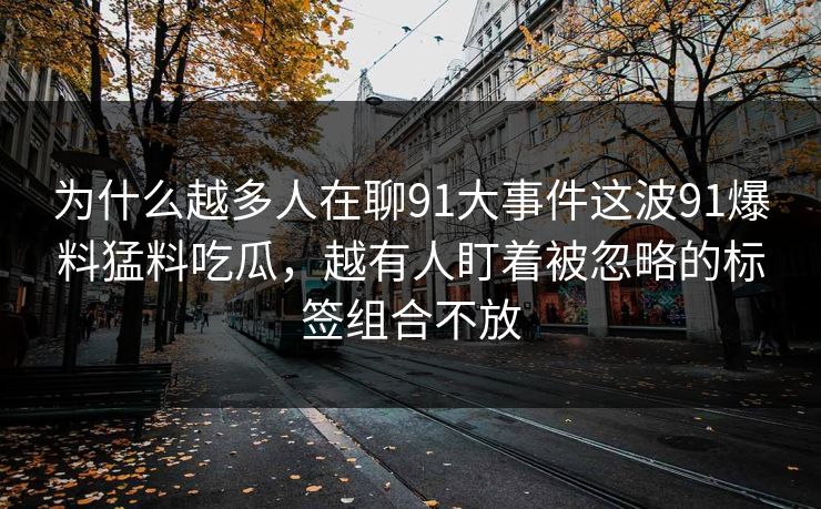为什么越多人在聊91大事件这波91爆料猛料吃瓜，越有人盯着被忽略的标签组合不放