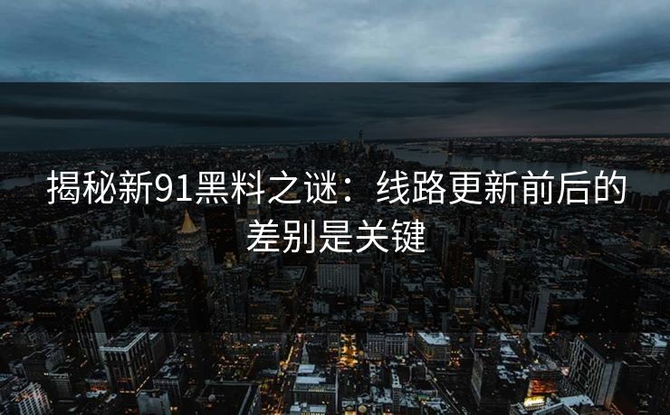 揭秘新91黑料之谜：线路更新前后的差别是关键