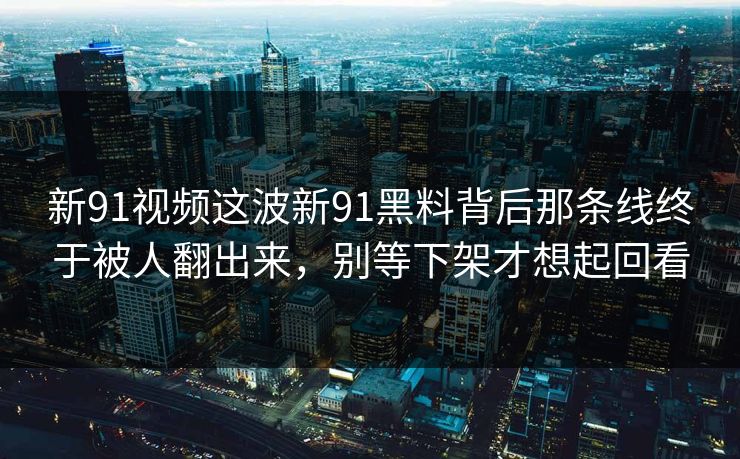 新91视频这波新91黑料背后那条线终于被人翻出来，别等下架才想起回看
