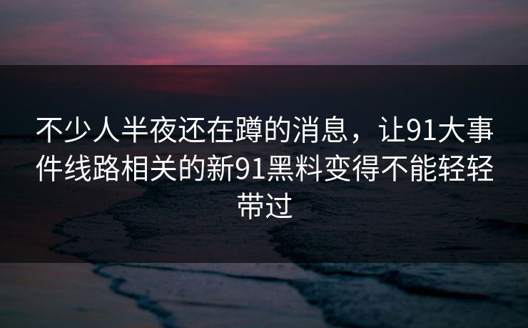 不少人半夜还在蹲的消息,让91大事件线路相关的新91黑料变得不能轻轻带过 不少人半夜还在蹲的消息,让91大事件线路相关的新91黑料变得不能轻轻带过
