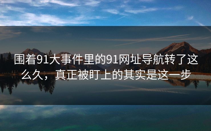 围着91大事件里的91网址导航转了这么久，真正被盯上的其实是这一步