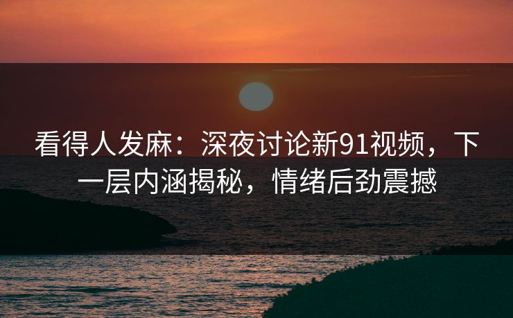 看得人发麻：深夜讨论新91视频，下一层内涵揭秘，情绪后劲震撼