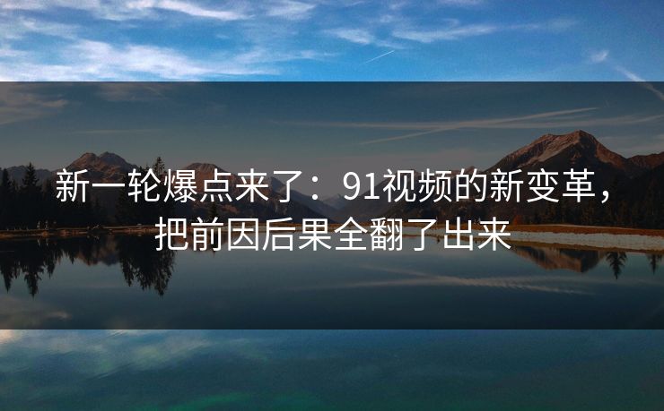 新一轮爆点来了:91视频的新变革,把前因后果全翻了出来 新一轮爆点来了:91视频的新变革,把前因后果全翻了出来
