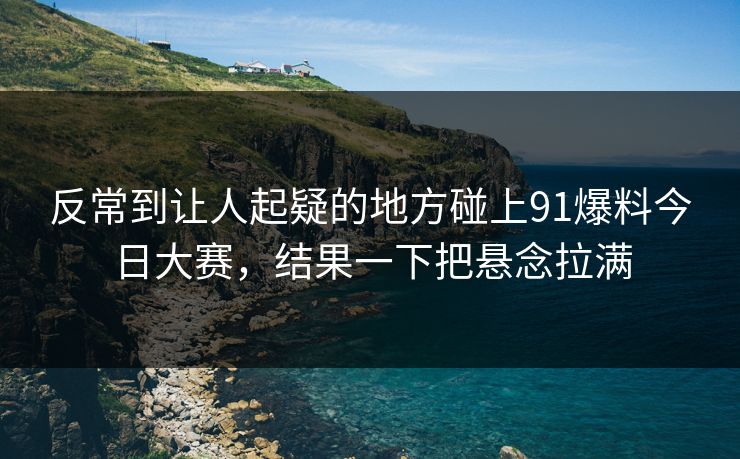 反常到让人起疑的地方碰上91爆料今日大赛，结果一下把悬念拉满