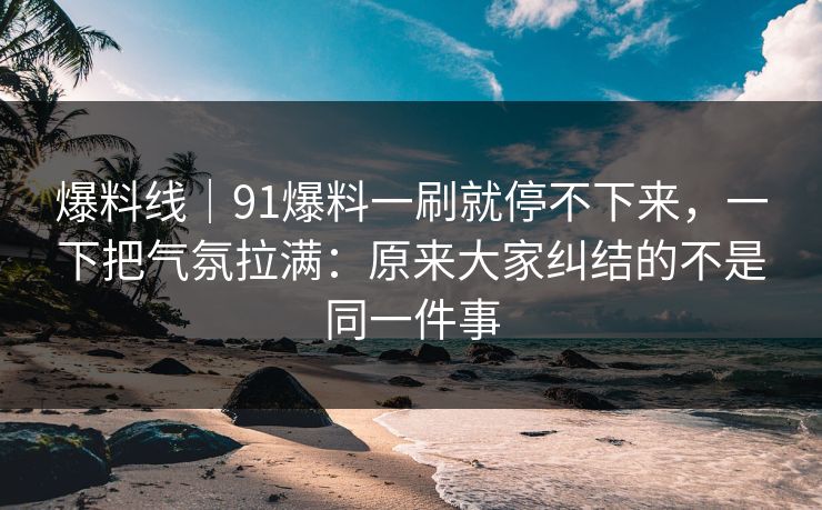 爆料线｜91爆料一刷就停不下来，一下把气氛拉满：原来大家纠结的不是同一件事