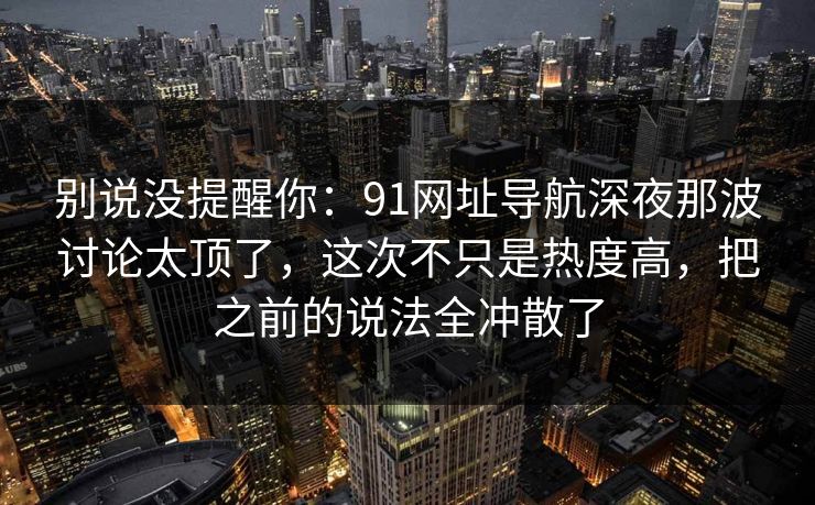 别说没提醒你：91网址导航深夜那波讨论太顶了，这次不只是热度高，把之前的说法全冲散了