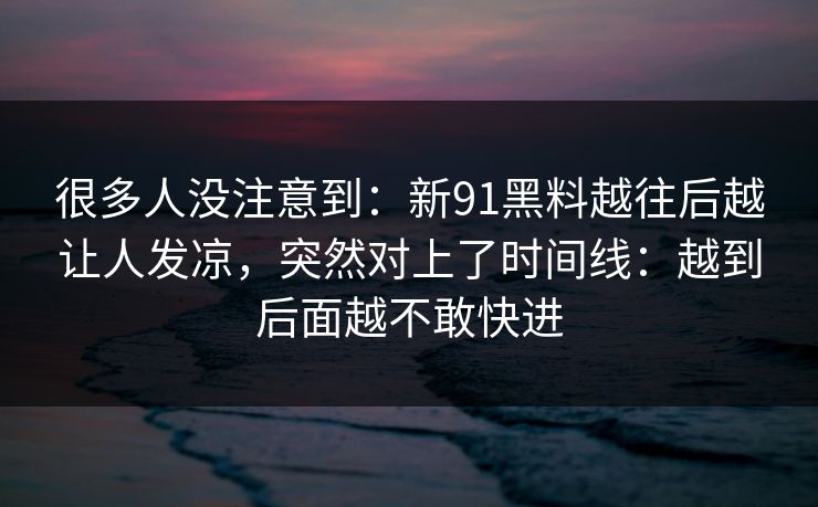 很多人没注意到：新91黑料越往后越让人发凉，突然对上了时间线：越到后面越不敢快进