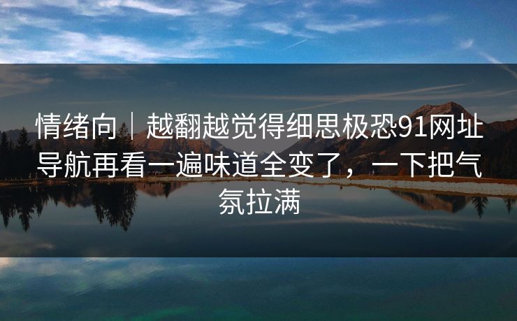 情绪向｜越翻越觉得细思极恐91网址导航再看一遍味道全变了，一下把气氛拉满