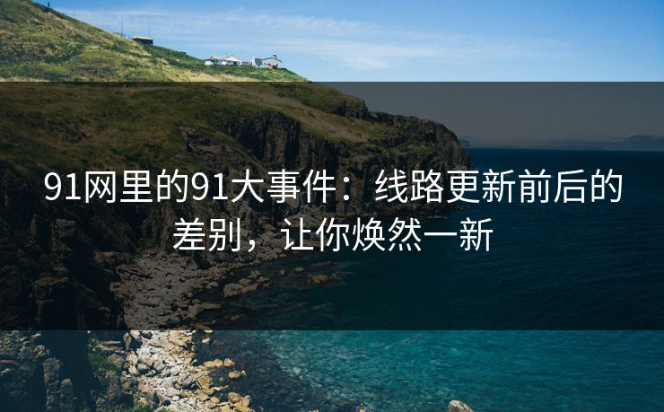 91网里的91大事件：线路更新前后的差别，让你焕然一新