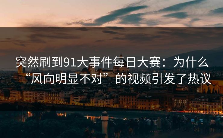 突然刷到91大事件每日大赛：为什么“风向明显不对”的视频引发了热议