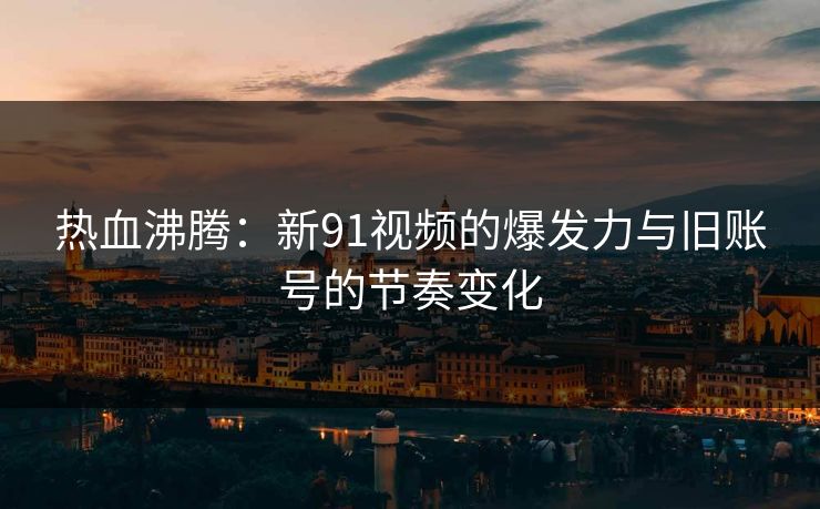 热血沸腾：新91视频的爆发力与旧账号的节奏变化