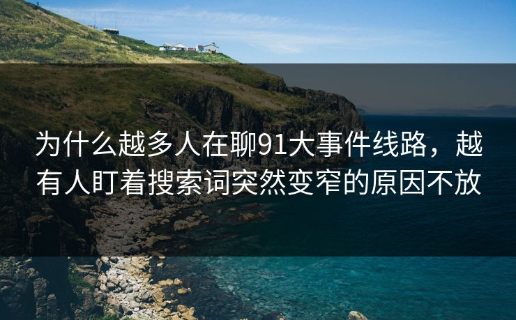 为什么越多人在聊91大事件线路，越有人盯着搜索词突然变窄的原因不放