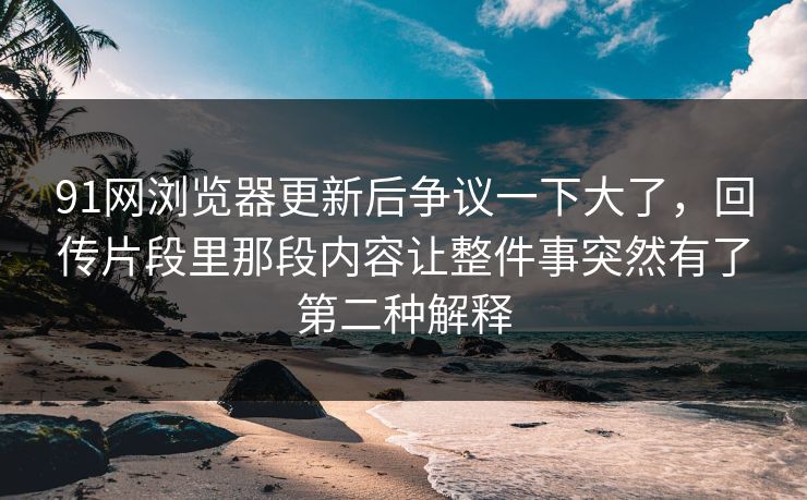 91网浏览器更新后争议一下大了，回传片段里那段内容让整件事突然有了第二种解释