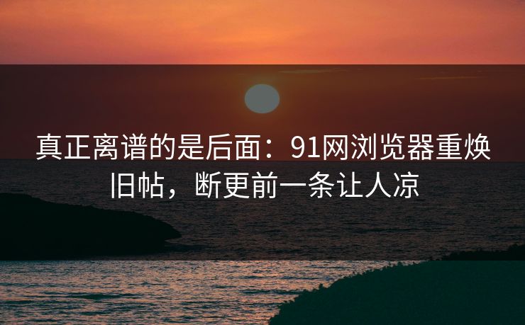 真正离谱的是后面：91网浏览器重焕旧帖，断更前一条让人凉
