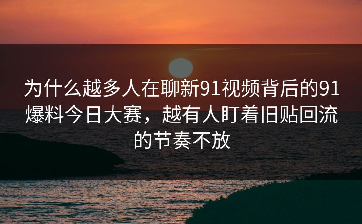 为什么越多人在聊新91视频背后的91爆料今日大赛，越有人盯着旧贴回流的节奏不放