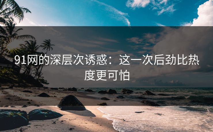 91网的深层次诱惑：这一次后劲比热度更可怕