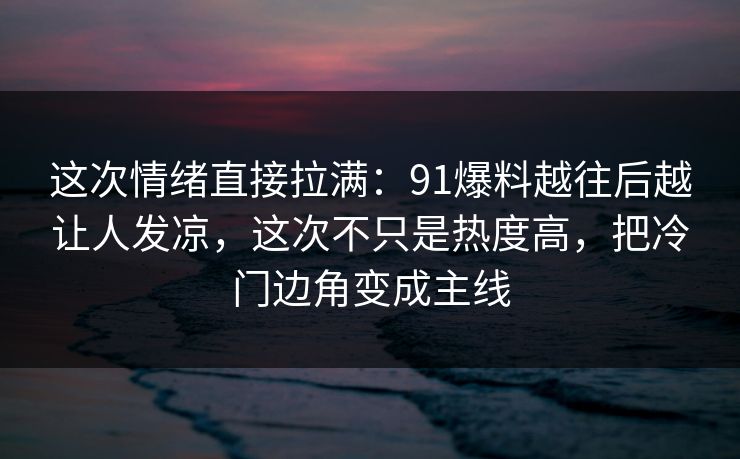 这次情绪直接拉满：91爆料越往后越让人发凉，这次不只是热度高，把冷门边角变成主线