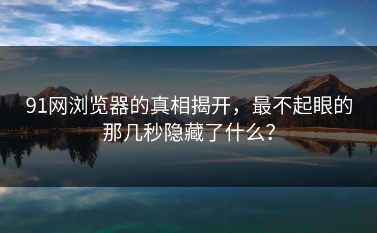 91网浏览器的真相揭开，最不起眼的那几秒隐藏了什么？