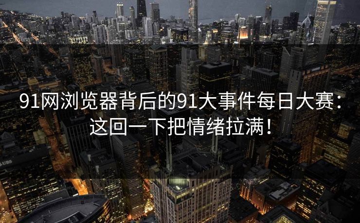 91网浏览器背后的91大事件每日大赛：这回一下把情绪拉满！