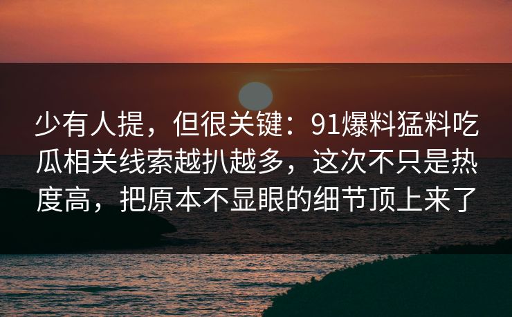 少有人提,但很关键:91爆料猛料吃瓜相关线索越扒越多,这次不只是热度高,把原本不显眼的细节顶上来了 少有人提,但很关键:91爆料猛料吃瓜相关线索越扒越多,这次不只是热度高,把原本不显眼的细节顶上来了