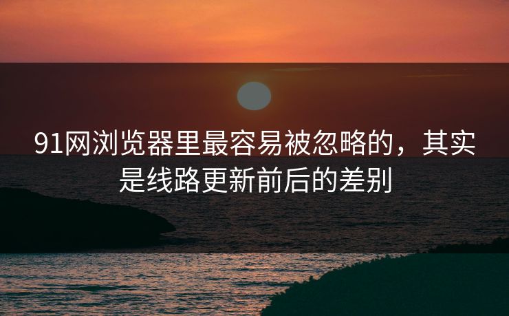 91网浏览器里最容易被忽略的，其实是线路更新前后的差别
