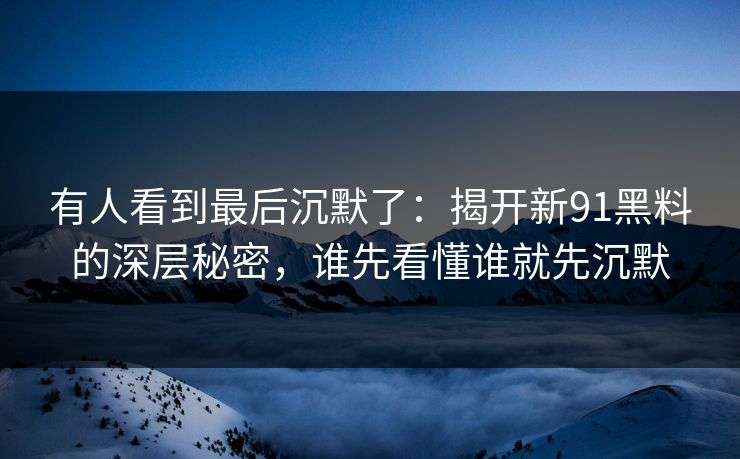 有人看到最后沉默了：揭开新91黑料的深层秘密，谁先看懂谁就先沉默