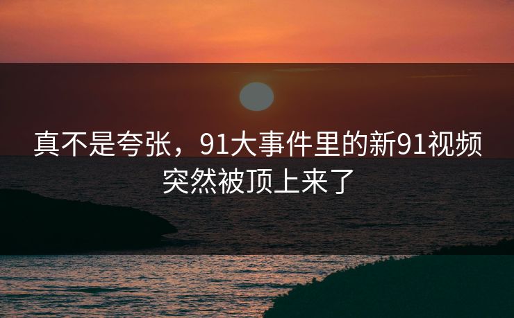 真不是夸张，91大事件里的新91视频突然被顶上来了
