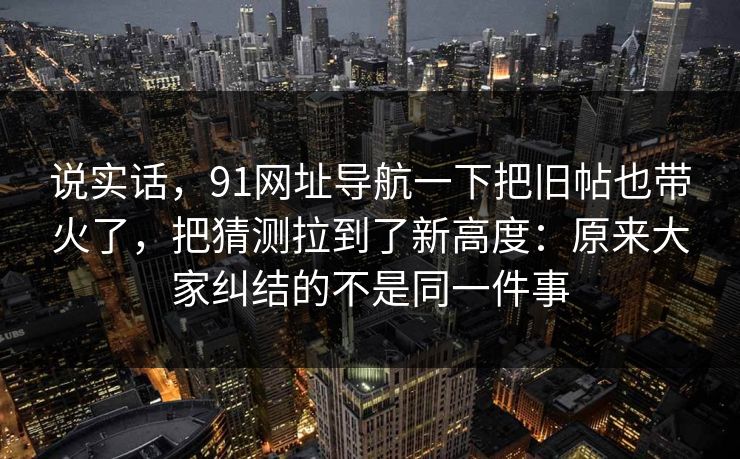 说实话，91网址导航一下把旧帖也带火了，把猜测拉到了新高度：原来大家纠结的不是同一件事