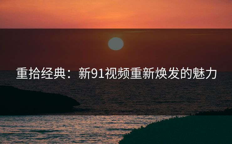重拾经典：新91视频重新焕发的魅力