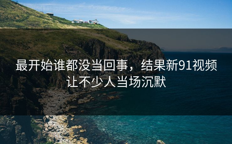 最开始谁都没当回事，结果新91视频让不少人当场沉默