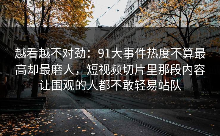 越看越不对劲:91大事件热度不算最高却最磨人,短视频切片里那段内容让围观的人都不敢轻易站队 越看越不对劲:91大事件热度不算最高却最磨人,短视频切片里那段内容让围观的人都不敢轻易站队