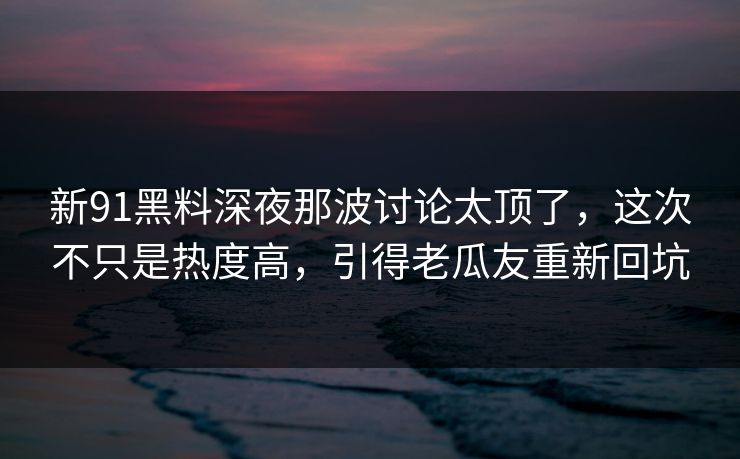 新91黑料深夜那波讨论太顶了，这次不只是热度高，引得老瓜友重新回坑