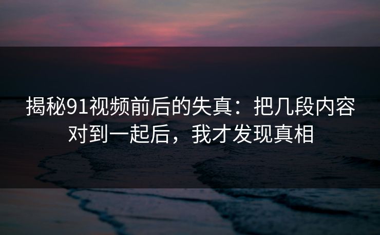 揭秘91视频前后的失真:把几段内容对到一起后,我才发现真相 揭秘91视频前后的失真:把几段内容对到一起后,我才发现真相