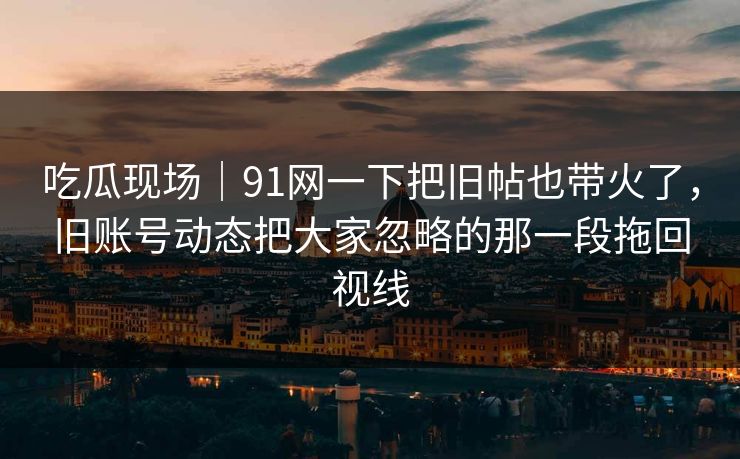 吃瓜现场｜91网一下把旧帖也带火了，旧账号动态把大家忽略的那一段拖回视线