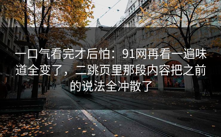 一口气看完才后怕：91网再看一遍味道全变了，二跳页里那段内容把之前的说法全冲散了