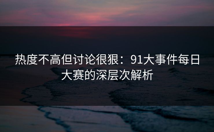 热度不高但讨论很狠：91大事件每日大赛的深层次解析