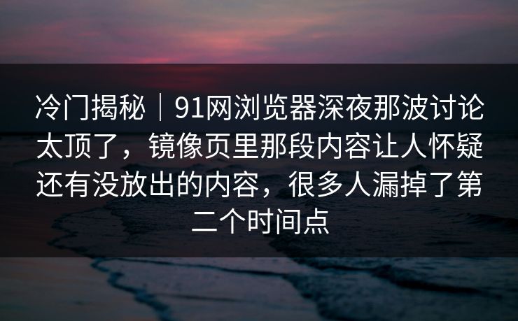 冷门揭秘|91网浏览器深夜那波讨论太顶了,镜像页里那段内容让人怀疑还有没放出的内容,很多人漏掉了第二个时间点 冷门揭秘|91网浏览器深夜那波讨论太顶了,镜像页里那段内容让人怀疑还有没放出的内容,很多人漏掉了第二个时间点