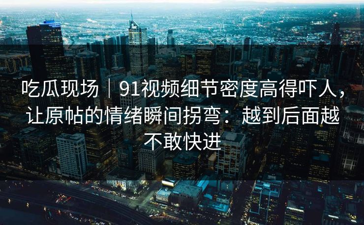吃瓜现场｜91视频细节密度高得吓人，让原帖的情绪瞬间拐弯：越到后面越不敢快进