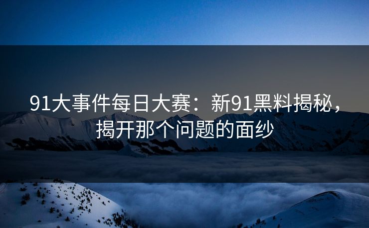 91大事件每日大赛：新91黑料揭秘，揭开那个问题的面纱