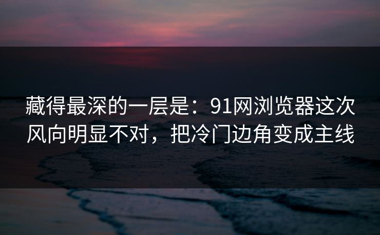 藏得最深的一层是：91网浏览器这次风向明显不对，把冷门边角变成主线