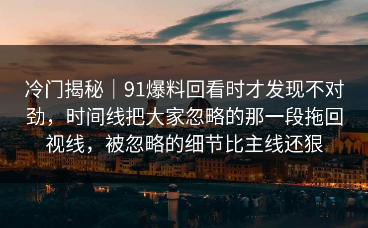 冷门揭秘｜91爆料回看时才发现不对劲，时间线把大家忽略的那一段拖回视线，被忽略的细节比主线还狠