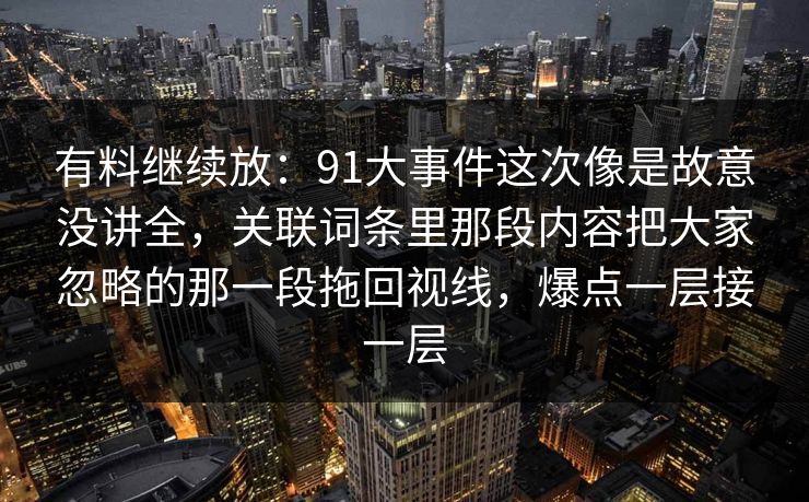 有料继续放：91大事件这次像是故意没讲全，关联词条里那段内容把大家忽略的那一段拖回视线，爆点一层接一层