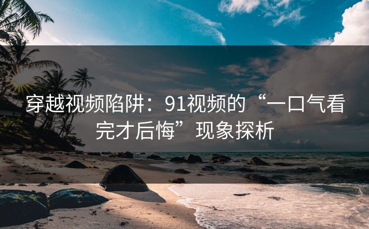 穿越视频陷阱：91视频的“一口气看完才后悔”现象探析